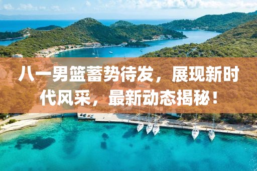八一男篮蓄势待发，展现新时代风采，最新动态揭秘！