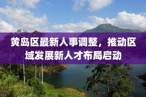 黄岛区最新人事调整，推动区域发展新人才布局启动