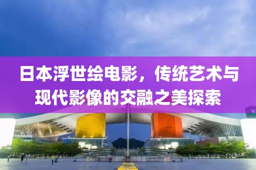 日本浮世绘电影，传统艺术与现代影像的交融之美探索