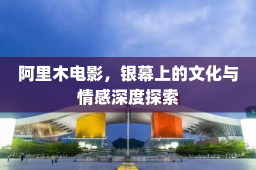 阿里木电影，银幕上的文化与情感深度探索