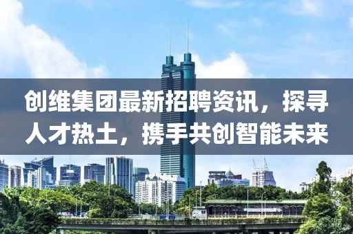 创维集团最新招聘资讯，探寻人才热土，携手共创智能未来