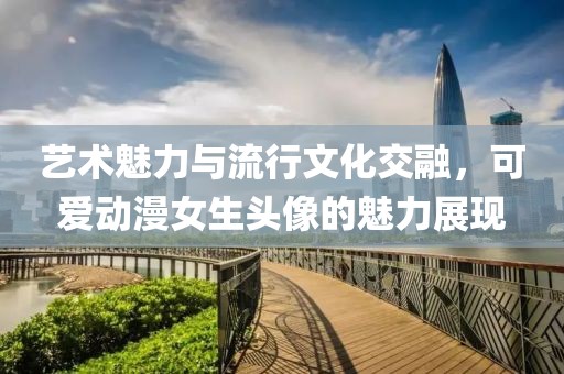 艺术魅力与流行文化交融，可爱动漫女生头像的魅力展现