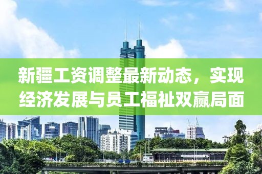 新疆工资调整最新动态，实现经济发展与员工福祉双赢局面