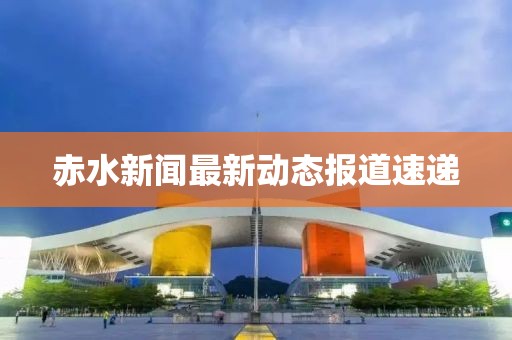 赤水新闻最新动态报道速递