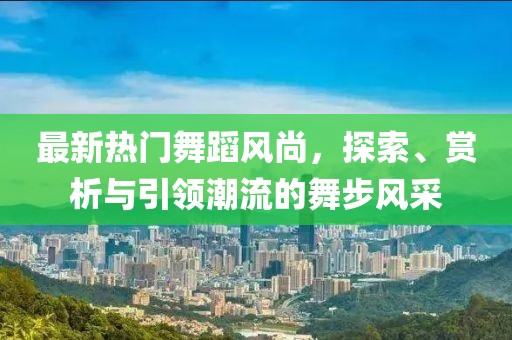 最新热门舞蹈风尚，探索、赏析与引领潮流的舞步风采