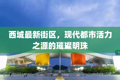西城最新街区，现代都市活力之源的璀璨明珠