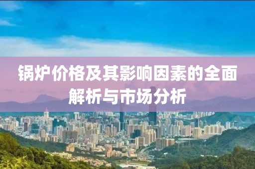 锅炉价格及其影响因素的全面解析与市场分析