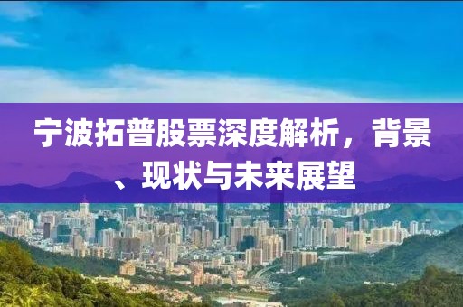宁波拓普股票深度解析，背景、现状与未来展望