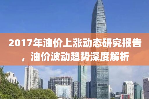 2017年油价上涨动态研究报告，油价波动趋势深度解析