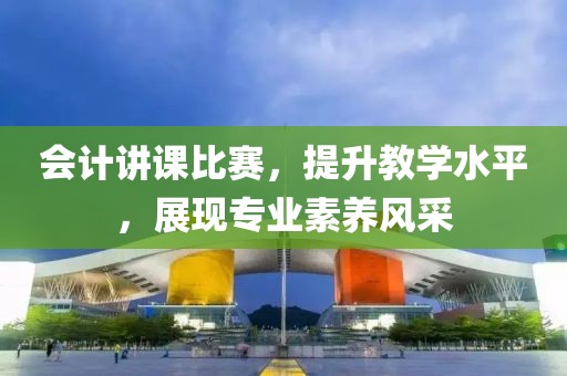 会计讲课比赛，提升教学水平，展现专业素养风采