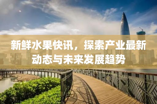 新鲜水果快讯，探索产业最新动态与未来发展趋势