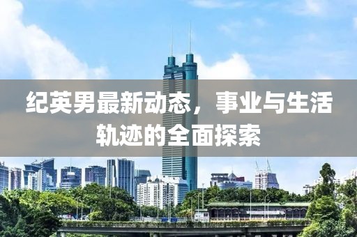 纪英男最新动态，事业与生活轨迹的全面探索