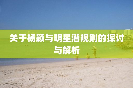 关于杨颖与明星潜规则的探讨与解析