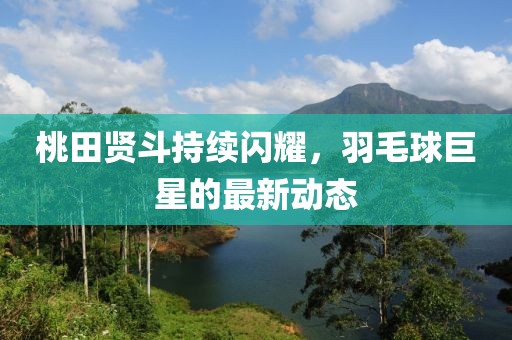 桃田贤斗持续闪耀，羽毛球巨星的最新动态