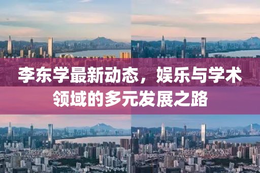 李东学最新动态，娱乐与学术领域的多元发展之路
