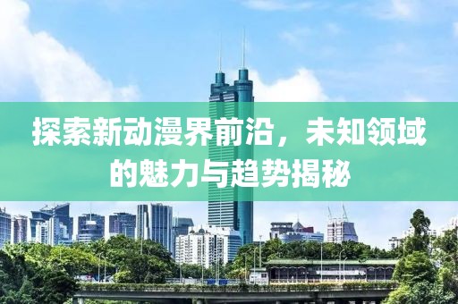 探索新动漫界前沿，未知领域的魅力与趋势揭秘