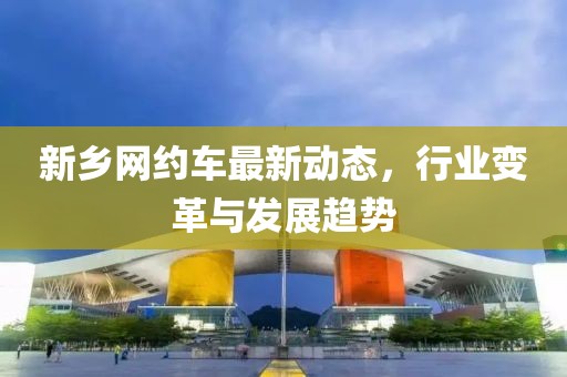 新乡网约车最新动态，行业变革与发展趋势