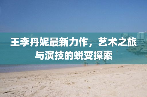 王李丹妮最新力作，艺术之旅与演技的蜕变探索