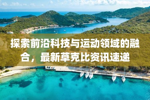 探索前沿科技与运动领域的融合，最新草克比资讯速递