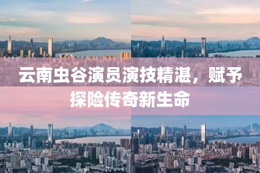 云南虫谷演员演技精湛，赋予探险传奇新生命