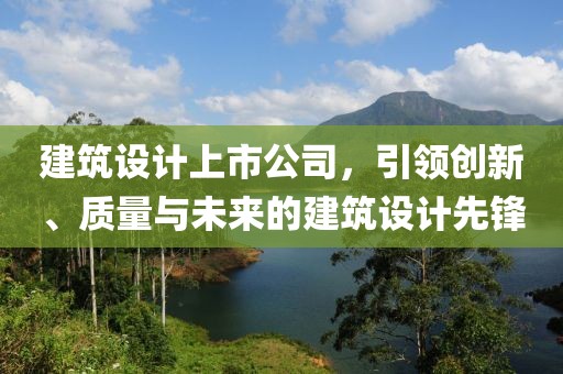 建筑设计上市公司，引领创新、质量与未来的建筑设计先锋