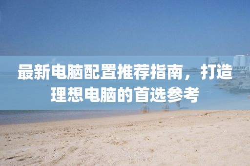 最新电脑配置推荐指南，打造理想电脑的首选参考