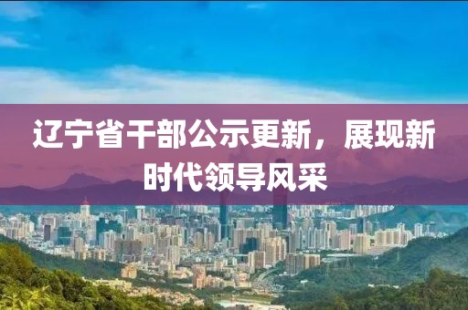 辽宁省干部公示更新，展现新时代领导风采