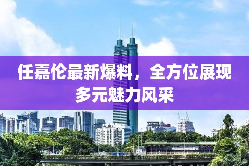 任嘉伦最新爆料，全方位展现多元魅力风采