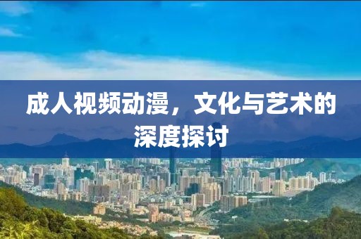 成人视频动漫，文化与艺术的深度探讨