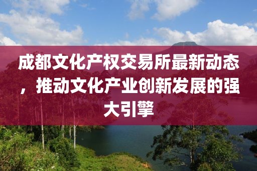 成都文化产权交易所最新动态，推动文化产业创新发展的强大引擎