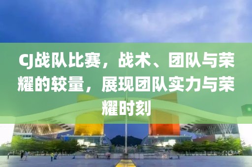 CJ战队比赛，战术、团队与荣耀的较量，展现团队实力与荣耀时刻