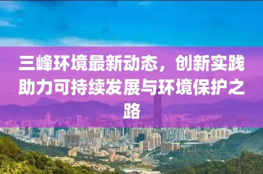三峰环境最新动态，创新实践助力可持续发展与环境保护之路
