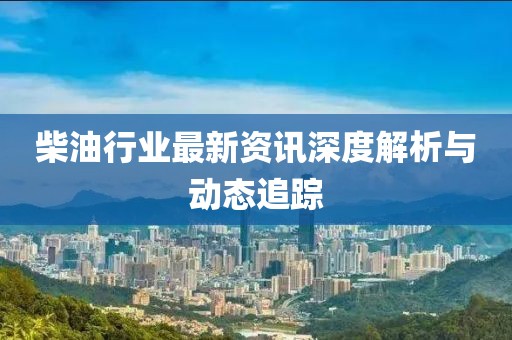 柴油行业最新资讯深度解析与动态追踪