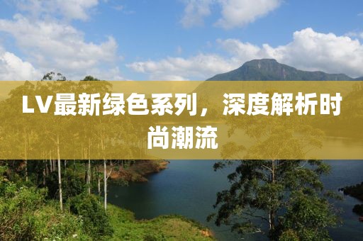 LV最新绿色系列，深度解析时尚潮流