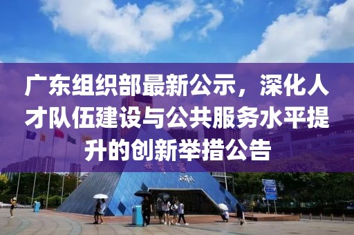广东组织部最新公示，深化人才队伍建设与公共服务水平提升的创新举措公告