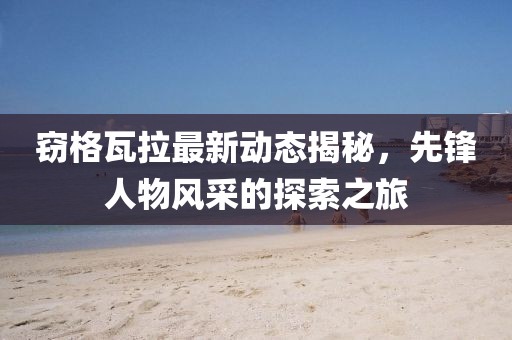 窃格瓦拉最新动态揭秘，先锋人物风采的探索之旅