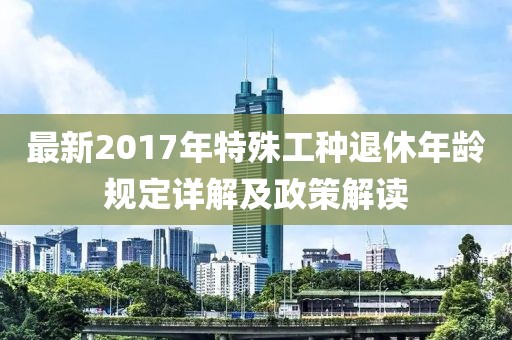 最新2017年特殊工种退休年龄规定详解及政策解读