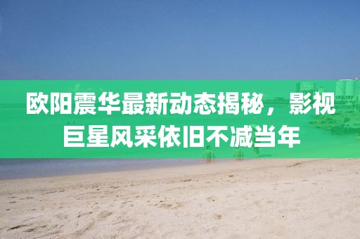 欧阳震华最新动态揭秘，影视巨星风采依旧不减当年