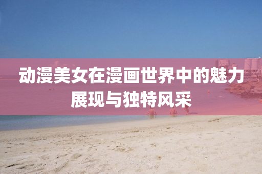 动漫美女在漫画世界中的魅力展现与独特风采
