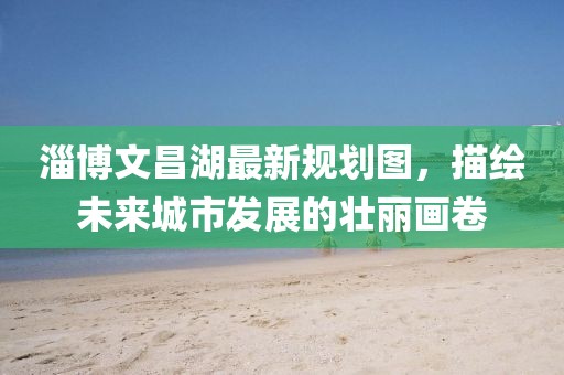 淄博文昌湖最新规划图，描绘未来城市发展的壮丽画卷