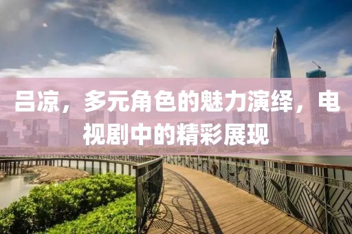 吕凉，多元角色的魅力演绎，电视剧中的精彩展现