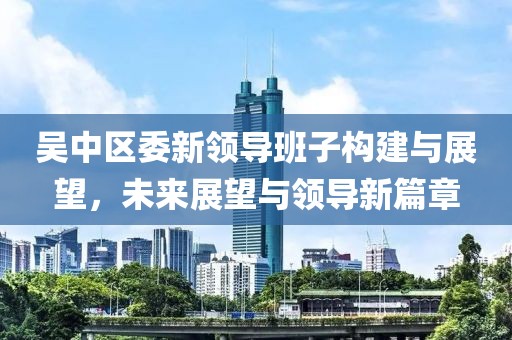 吴中区委新领导班子构建与展望，未来展望与领导新篇章