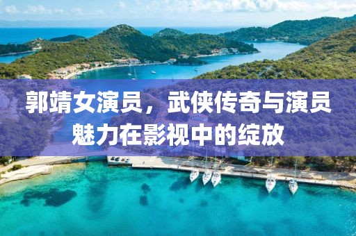 郭靖女演员，武侠传奇与演员魅力在影视中的绽放