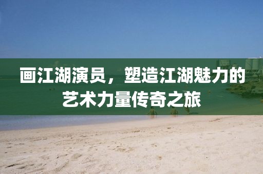 画江湖演员，塑造江湖魅力的艺术力量传奇之旅
