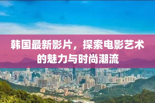 韩国最新影片，探索电影艺术的魅力与时尚潮流