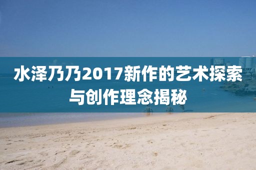 水泽乃乃2017新作的艺术探索与创作理念揭秘