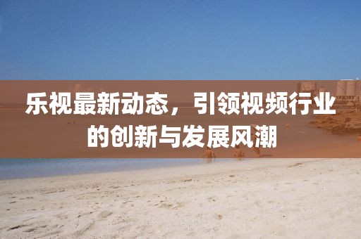 乐视最新动态，引领视频行业的创新与发展风潮