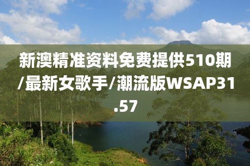 新澳精准资料免费提供510期/最新女歌手/潮流版WSAP31.57