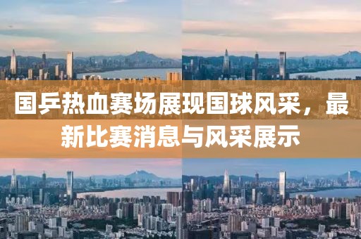 国乒热血赛场展现国球风采，最新比赛消息与风采展示