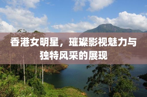 香港女明星，璀璨影视魅力与独特风采的展现